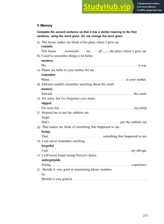 W O R D S AND P H R A S E S 3
5 Memory
Complete the second sentence so that it has a similar meaning to the first
sentence, using the word given. Do not change the word given.
a) This house makes me think of the place where I grew up.
reminds
This house .reminds me off. the place where I grew up.
b) I used to remember things a lot better.
memory
My it was.
c) Please say hello to your mother for me.
remember
Please to your mother.
d) Edward couldn't remember anything about the crash.
memory
Edward the crash.
e) I'm sorry, but I've forgotten your name.
slipped
I'm sorry but my mind.
f) Remind me to put the rubbish out.
forget
Don't put the rubbish out.
g) That makes me think of something that happened to me.
brings
That something that happened to me.
h) I can never remember anything.
forgetful
I am my old age.
i) I will never forget seeing Nureyev dance.
unforgettable
Seeing experience.
j) Brenda is very good at memorising phone numbers.
by
Brenda is very good at
273
 