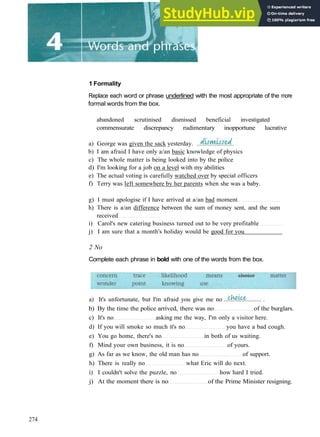 1 Formality
Replace each word or phrase underlined with the most appropriate of the more
formal words from the box.
abandoned scrutinised dismissed beneficial investigated
commensurate discrepancy rudimentary inopportune lucrative
a) George was given the sack yesterday.
b) I am afraid I have only a/an basic knowledge of physics
c) The whole matter is being looked into by the police
d) I'm looking for a job on a level with my abilities
e) The actual voting is carefully watched over by special officers
f) Terry was left somewhere by her parents when she was a baby.
g) I must apologise if I have arrived at a/an bad moment
h) There is a/an difference between the sum of money sent, and the sum
received
i) Carol's new catering business turned out to be very profitable
j) I am sure that a month's holiday would be good for you
2 No
Complete each phrase in bold with one of the words from the box.
a) It's unfortunate, but I'm afraid you give me no
b) By the time the police arrived, there was no of the burglars.
c) It's no asking me the way, I'm only a visitor here.
d) If you will smoke so much it's no you have a bad cough.
e) You go home, there's no in both of us waiting.
f) Mind your own business, it is no of yours.
g) As far as we know, the old man has no of support.
h) There is really no what Eric will do next.
i) I couldn't solve the puzzle, no how hard I tried.
j) At the moment there is no of the Prime Minister resigning.
274
 