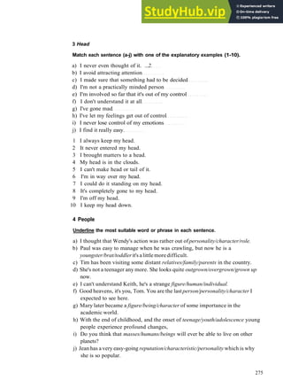 WORDS AND P H R A S E S 4
3 Head
Match each sentence (a-j) with one of the explanatory examples (1-10).
a) I never even thought of it. ...2.
b) I avoid attracting attention
c) I made sure that something had to be decided
d) I'm not a practically minded person
e) I'm involved so far that it's out of my control
f) I don't understand it at all
g) I've gone mad
h) I've let my feelings get out of control
i) I never lose control of my emotions
j) I find it really easy.
1 I always keep my head.
2 It never entered my head.
3 I brought matters to a head.
4 My head is in the clouds.
5 I can't make head or tail of it.
6 I'm in way over my head.
7 I could do it standing on my head.
8 It's completely gone to my head.
9 I'm off my head.
10 I keep my head down.
4 People
Underline the most suitable word or phrase in each sentence.
a) I thought that Wendy's action was rather out of personality/character/role.
b) Paul was easy to manage when he was crawling, but now he is a
youngster/brat/toddlerit's alittle more difficult.
c) Tim has been visiting some distant relatives/family/parents in the country.
d) She's not a teenager any more. She looks quite outgrown/overgrown/grown up
now.
e) I can't understand Keith, he's a strange figure/human/individual.
f) Good heavens, it's you, Tom. You are the last person/personality/character I
expected to see here.
g) Mary later became a figure/being/character of some importance in the
academic world.
h) With the end of childhood, and the onset of teenage/youth/adolescence young
people experience profound changes,
i) Do you think that masses/humans/beings will ever be able to live on other
planets?
j) Jean has a very easy­going reputation/characteristic/personality which is why
she is so popular.
275
 