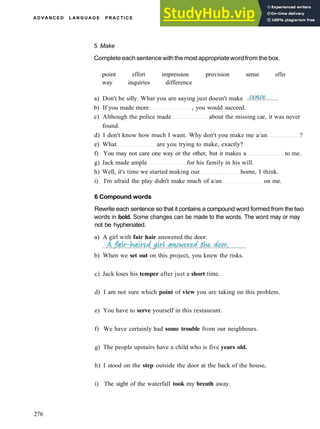 A D V A N C E D L A N G U A G E P R A C T I C E
5 Make
Completeeachsentencewiththe mostappropriatewordfromthe box.
point effort impression provision sense offer
way inquiries difference
a) Don't be silly. What you are saying just doesn't make
b) If you made more , you would succeed.
c) Although the police made about the missing car, it was never
found.
d) I don't know how much I want. Why don't you make me a/an ?
e) What are you trying to make, exactly?
f) You may not care one way or the other, but it makes a to me.
g) Jack made ample for his family in his will.
h) Well, it's time we started making our home, I think.
i) I'm afraid the play didn't make much of a/an on me.
6 Compound words
Rewrite each sentence so that it contains a compound word formed from the two
words in bold. Some changes can be made to the words. The word may or may
not be hyphenated.
a) A girl with fair hair answered the door.
b) When we set out on this project, you knew the risks.
c) Jack loses his temper after just a short time.
d) I am not sure which point of view you are taking on this problem.
e) You have to serve yourself in this restaurant.
f) We have certainly had some trouble from our neighbours.
g) The people upstairs have a child who is five years old.
h) I stood on the step outside the door at the back of the house,
i) The sight of the waterfall took my breath away.
276
 
