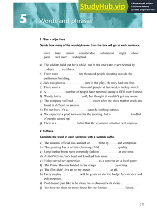 1 Size - adjectives
Decide how many of the words/phrases from the box will go in each sentence.
mere bare minor considerable substantial slight ohoor
good well over widespread
a) The soldiers held out for a while, but in the end were overwhelmed by
...sheer numbers.
b) There were ten thousand people shouting outside the
parliament building.
c) Jack was given a part in the play. He only had one line.
d) There were a thousand people at last week's hockey match.
e) A number of people have reported seeing a UFO over Exmoor.
f) Wendy had a cold, but thought it wouldn't get any worse.
g) The company suffered losses after the stock market crash and
found it difficult to recover.
h) I'm not hurt, it's a scratch, nothing serious.
i) We expected a good turn­out for the meeting, but a handful
of people turned up.
j) There is a belief that the economic situation will improve.
2 Suffixes
Complete the word in each sentence with a suitable suffix.
a) The customs official was accused of bribe­ry and corruption.
b) This painting has a certain charming child quality.
c) Long leather boots were extremely fashion at one time.
d) A shelf fell on Jim's head and knocked him sense
e) Helen served her apprentice as a reporter on a local paper.
f) The Prime Minister handed in his resign yesterday.
g) The film didn't live up to my expect at all.
h) Every employ will be given an electric badge for entrance and
exit purposes.
i) Paul doesn't just like to be clean, he is obsessed with clean
j) We have no plans to move house for the foresee future.
277
 