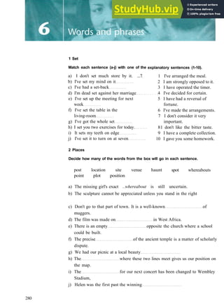 1 Set
Match each sentence (a-j) with one of the
a) I don't set much store by it. ...7
b) I've set my mind on it
c) I've had a set­back
d) I'm dead set against her marriage
e) I've set up the meeting for next
week
f) I've set the table in the
living­room
g) I've got the whole set
h) I set you two exercises for today.
i) It sets my teeth on edge
j) I've set it to turn on at seven
explanatory sentences (1-10).
1 I've arranged the meal.
2 I am strongly opposed to it.
3 I have operated the timer.
4 I've decided for certain.
5 I have had a reversal of
fortune.
6 I've made the arrangements.
7 I don't consider it very
important.
81 don't like the bitter taste.
9 I have a complete collection.
10 I gave you some homework.
2 Places
Decide how many of the words from the box will go in each sentence.
haunt
post location site venue
point plot position
spot whereabouts
a) The missing girl's exact ..whereabout is still uncertain.
b) The sculpture cannot be appreciated unless you stand in the right
c) Don't go to that part of town. It is a well­known of
muggers.
d) The film was made on in West Africa.
e) There is an empty opposite the church where a school
could be built.
f) The precise of the ancient temple is a matter of scholarly
dispute.
g) We had our picnic at a local beauty
h) The where these two lines meet gives us our position on
the map.
i) The for our next concert has been changed to Wembley
Stadium,
j) Helen was the first past the winning
280
 