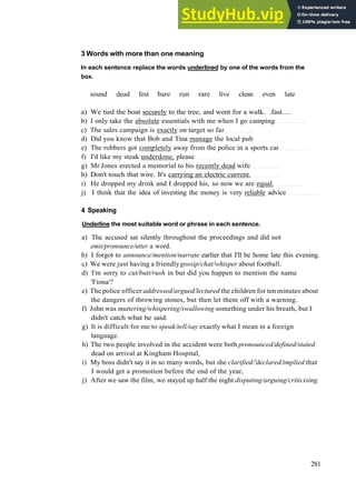 W O R D S AND P H R A S E S 6
3 Words with more than one meaning
In each sentence replace the words underlined by one of the words from the
box.
sound dead fest bare run rare live clean even late
a) We tied the boat securely to the tree, and went for a walk. .fast.....
b) I only take the absolute essentials with me when I go camping
c) The sales campaign is exactly on target so far
d) Did you know that Bob and Tina manage the local pub
e) The robbers got completely away from the police in a sports car
f) I'd like my steak underdone, please
g) Mr Jones erected a memorial to his recently dead wife
h) Don't touch that wire. It's carrying an electric current.
i) He dropped my drink and I dropped his, so now we are equal.
j) I think that the idea of investing the money is very reliable advice
4 Speaking
Underline the most suitable word or phrase in each sentence.
a) The accused sat silently throughout the proceedings and did not
emit/pronounce/utter a word.
b) I forgot to announce/mention/narrate earlier that I'll be home late this evening.
c) We were just having a friendlygossip/chat/whisper about football.
d) I'm sorry to cut/butt/rush in but did you happen to mention the name
'Fiona'?
e) The police officer addressed/argued/lectured the children for ten minutes about
the dangers of throwing stones, but then let them off with a warning.
f) John was muttering/whispering/swallowing something under his breath, but I
didn't catch what he said.
g) It is difficult for me to speak/tell/say exactly what I mean in a foreign
language.
h) The two people involved in the accident were both pronounced/defined/stated
dead on arrival at Kingham Hospital,
i) My boss didn't say it in so many words, but she clarified/'declared/implied that
I would get a promotion before the end of the year,
j) After we saw the film, we stayed up half the night disputing/arguing/criticising.
281
 