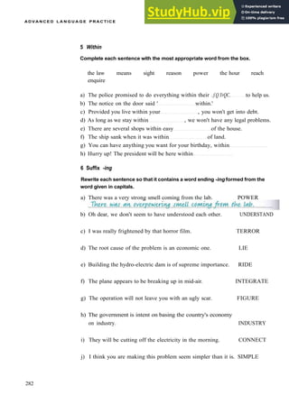 A D V A N C E D L A N G U A G E P R A C T I C E
5 Within
Complete each sentence with the most appropriate word from the box.
the law means sight reason power the hour reach
enquire
a) The police promised to do everything within their ..f.Q.YrQC. to help us.
b) The notice on the door said ' within.'
c) Provided you live within your , you won't get into debt.
d) As long as we stay within , we won't have any legal problems.
e) There are several shops within easy of the house.
f) The ship sank when it was within of land.
g) You can have anything you want for your birthday, within
h) Hurry up! The president will be here within
6 Suffix -ing
Rewrite each sentence so that it contains a word ending -ing formed from the
word given in capitals.
a) There was a very strong smell coming from the lab. POWER
282
b) Oh dear, we don't seem to have understood each other. UNDERSTAND
c) I was really frightened by that horror film. TERROR
d) The root cause of the problem is an economic one. LIE
e) Building the hydro­electric dam is of supreme importance. RIDE
f) The plane appears to be breaking up in mid­air. INTEGRATE
g) The operation will not leave you with an ugly scar. FIGURE
h) The government is intent on basing the country's economy
on industry. INDUSTRY
i) They will be cutting off the electricity in the morning. CONNECT
j) I think you are making this problem seem simpler than it is. SIMPLE
 