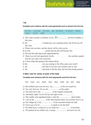 1 By
Complete each sentence with the most appropriate word or phrase from the box.
b) By , I should give you a parking­ticket, but I'll let you off
this time.
c) Please wait out here, and the doctor will be with you by
d) It is by certain that the bill will become law.
e) We met the other day at the supermarket by
f) There was not total agreement, but by the members agreed
that the new rules were necessary.
g) I don't really like going to the cinema all by
h) By , are you coming to the office party next week?
i) By wait here if you have got nowhere else to wait.
j) By I got back to the bus­stop, the bus had already passed.
2 Other uses for names of parts of the body
Complete each sentence with the most appropriate word from the box.
foot head arm cheek neck chest hand leg hear spine
a) My football team won the first ..leg ................ of the two­match tie.
b) You can't fool me, I'm an old ....................... at this game!
c) The hotel lies in the ....................... of the English countryside.
d) Absolutely right! You've hit the nail right on the ........................
e) The trouble with paperback books is that the ....................... often breaks.
f) I sat on the ....................... of the chair because there was nowhere else to sit.
g) The village lay at the ....................... of the mountain beside the lake.
h) You've got a lot of ....................... to speak to me like that!
i) We didn't have a corkscrew so we broke the ....................... of the bottle.
j) We packed all our clothes into a strong ....................... and sent it by rail.
283
a) This video­recorder is brilliant; it's by
this price.
the best available at
 