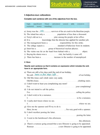 A D V A N C E D L A N G U A G E P R A C T I C E
3 Adjective-noun collocations
Complete each sentence with one of the adjectives from the box.
a) Jenny was the survivor of the air crash in the Brazilian jungle.
b) The island has only a population of less than a thousand.
c) Terry's old car is a joke among the people at her office.
d) It is knowledge that the director has applied for another job.
e) The management bears a responsibility for this strike.
f) The college expects a standard of behaviour from its students.
g) Janet has a grasp of theoretical nuclear physics.
h) The victim was hit on the head from behind with a object.
i) Buying the shares was a risk, but luckily it came off.
j) There has been a increase in the number of unemployed.
4 Have
Rewrite each sentence so that it contains an expression which includes the verb
have in an appropriate form.
a) There are still a few days until the end of our holiday.
We still . of our holiday.
b) Old Mrs Jones can't climb stairs very easily.
Old Mrs Jones climbing stairs.
c) I don't want to hear you complaining any more!
I've your complaining!
d) I do not intend to call the police.
I've calling the police.
e) I don't wish to be a nuisance.
I to be a nuisance.
f) I really don't know where we are.
I where we are.
g) Give me the spanner and I'll try to do it.
Here, let me , I'm very good with a spanner.
h) I don't recollect posting the letter.
I posting the letter.
i) I went to the hairdresser's this afternoon.
I this afternoon.
j) There's a rumour going around that a new Director is going to be appointed.
Rumour a new Director is going to be appointed.
 
