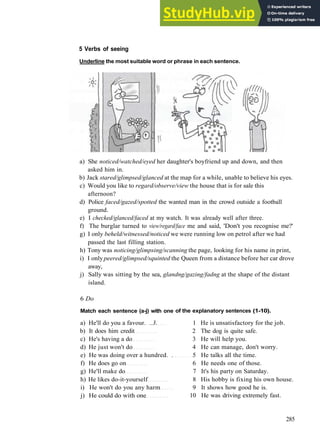 W O R D S AND P H R A S E S 7
5 Verbs of seeing
Underline the most suitable word or phrase in each sentence.
a) She noticed/watched/eyed her daughter's boyfriend up and down, and then
asked him in.
b) Jack stared/glimpsed/glanced at the map for a while, unable to believe his eyes.
c) Would you like to regard/observe/view the house that is for sale this
afternoon?
d) Police faced/gazed/spotted the wanted man in the crowd outside a football
ground.
e) I checked/glanced/faced at my watch. It was already well after three.
f) The burglar turned to view/regard/face me and said, 'Don't you recognise me?'
g) I only beheld/witnessed/noticed we were running low on petrol after we had
passed the last filling station.
h) Tony was noticing/glimpsing/scanning the page, looking for his name in print,
i) I only peered/glimpsed/squinted the Queen from a distance before her car drove
away,
j) Sally was sitting by the sea, glandng/gazing/fadng at the shape of the distant
island.
6 Do
Match each sentence (a-j) with one
a) He'll do you a favour. ..3.
b) It does him credit
c) He's having a do
d) He just won't do
e) He was doing over a hundred. .
f) He does go on
g) He'll make do
h) He likes do­it­yourself
i) He won't do you any harm
j) He could do with one
of the explanatory sentences (1-10).
1 He is unsatisfactory for the job.
2 The dog is quite safe.
3 He will help you.
4 He can manage, don't worry.
5 He talks all the time.
6 He needs one of those.
7 It's his party on Saturday.
8 His hobby is fixing his own house.
9 It shows how good he is.
10 He was driving extremely fast.
285
 
