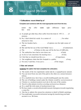 1 Collocations: nouns linked by of
Complete each sentence with the most appropriate word from the box.
matter slip offer
fact term
waste right difference lapse price
a) As people get older they often suffer from this kind of ..W$.s
.£-. of
memory.
b) No, I don't think he's weird. As a matter of , I'm rather
attracted to him.
c) The two headers had a of opinion over the right course of
action.
d) She said that her use of the word 'Baldy' was a of endearment.
e) The of failure in this case will be the loss of 2,000 jobs.
f) The authorities have had to turn down our of help.
g) As far as I am concerned, the meeting was a of time.
h) I feel that we should treat this as a of importance.
i) Our neighbours claim that this footpath is a public of way.
j) I'm sorry I said that, it was just a of the tongue.
2 Size and amount
Underline the option that best completes the collocation.
a) The results of the two experiments varied only by a negligible/petty amount.
b) You can travel from one end of the park to the other on a minute/miniature
railway.
c) It's a smallish town, but it has a sizeable/middling park near the centre.
d) The cost of building a tunnel under the Atlantic would be vast/astronomical.
e) Chorton is a medium/standard-sized city in the west of the country.
f) Travel to other planets involves covering vast/monstrous distances.
g) It's a small flat with rooms of medium/neutral size.
h) We have made a considerable/plentiful amount of progress towards negotiating
a cease­fire.
i) One has to admire the minute/tiny attention to detail in Rodin's paintings,
j) You could make reasonable/substantial savings by transferring your bank
account to us, Mr Jones.
286
 