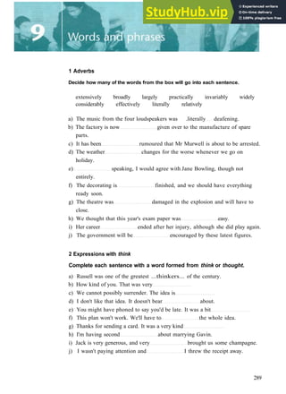 1 Adverbs
Decide how many of the words from the box will go into each sentence.
extensively broadly largely practically invariably widely
considerably effectively literally relatively
a) The music from the four loudspeakers was .literally deafening.
b) The factory is now given over to the manufacture of spare
parts.
c) It has been rumoured that Mr Murwell is about to be arrested.
d) The weather changes for the worse whenever we go on
holiday.
e) speaking, I would agree with Jane Bowling, though not
entirely.
f) The decorating is finished, and we should have everything
ready soon.
g) The theatre was damaged in the explosion and will have to
close.
h) We thought that this year's exam paper was easy.
i) Her career ended after her injury, although she did play again.
j) The government will be encouraged by these latest figures.
2 Expressions with think
Complete each sentence with a word formed from think or thought.
a) Russell was one of the greatest ...thinkers... of the century.
b) How kind of you. That was very
c) We cannot possibly surrender. The idea is
d) I don't like that idea. It doesn't bear about.
e) You might have phoned to say you'd be late. It was a bit
f) This plan won't work. We'll have to the whole idea.
g) Thanks for sending a card. It was a very kind
h) I'm having second about marrying Gavin.
i) Jack is very generous, and very brought us some champagne.
j) I wasn't paying attention and I threw the receipt away.
289
 
