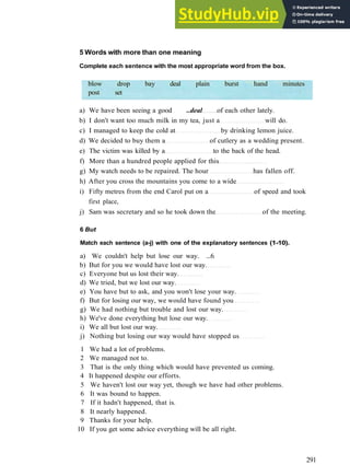 W O R D S AND P H R A S E S 9
5 Words with more than one meaning
Complete each sentence with the most appropriate word from the box.
blow drop bay deal plain burst hand minutes
post set
a) We have been seeing a good ..deal of each other lately.
b) I don't want too much milk in my tea, just a will do.
c) I managed to keep the cold at by drinking lemon juice.
d) We decided to buy them a of cutlery as a wedding present.
e) The victim was killed by a to the back of the head.
f) More than a hundred people applied for this
g) My watch needs to be repaired. The hour has fallen off.
h) After you cross the mountains you come to a wide
i) Fifty metres from the end Carol put on a of speed and took
first place,
j) Sam was secretary and so he took down the of the meeting.
6 But
Match each sentence (a-j) with one of the explanatory sentences (1-10).
a) We couldn't help but lose our way. ...6
b) But for you we would have lost our way.
c) Everyone but us lost their way.
d) We tried, but we lost our way.
e) You have but to ask, and you won't lose your way.
f) But for losing our way, we would have found you
g) We had nothing but trouble and lost our way.
h) We've done everything but lose our way.
i) We all but lost our way.
j) Nothing but losing our way would have stopped us
1 We had a lot of problems.
2 We managed not to.
3 That is the only thing which would have prevented us coming.
4 It happened despite our efforts.
5 We haven't lost our way yet, though we have had other problems.
6 It was bound to happen.
7 If it hadn't happened, that is.
8 It nearly happened.
9 Thanks for your help.
10 If you get some advice everything will be all right.
291
 