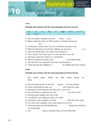 1 Put
Complete each sentence with the most appropriate word from the box.
foot flight
a) The real culprits managed to put the ..blame on us.
b) When I asked her if she was Phil's mother, I realised I had put my
in it.
c) In Saturday's violent storm, the new sea defences were put to the
d) When the policeman saw the boys fighting, he soon put a to it.
e) After the second attack, the troops were easily put to
f) We've found a new house and so we have put this one on the
g) Having to repair the car put us to considerable
h) When the proposal was put to the , it was passed easily.
i) The sick man was examined by the nurse and then put to
j) Carol soon put the candidate at by chatting about the weather.
2 Run
Complete each sentence with the most appropriate word from the box.
luck pound police feeling riot play money family eye
house
a) Peter has been on the run from the ..police for three months.
b) In the second half the team ran and scored five goals.
c) During the recent financial crisis there was a run on the
d) Do you think you could just run your over this for me?
e) Having a good singing voice runs in the
f) I would have won easily but I had a run of bad
g) They gave us the complete run of the while they were away.
h) You can't really complain, you've had a good run for your
i) After recent pay cuts and redundancies, among the work force
is running high,
j) The had an extremely long run in the West End.
292
 