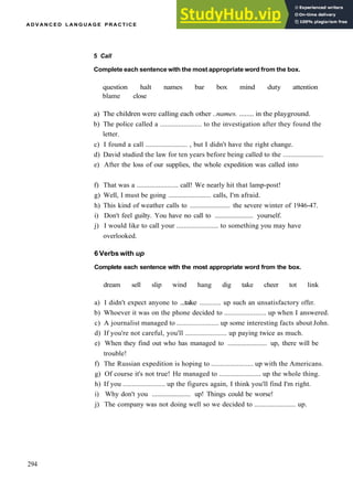 A D V A N C E D L A N G U A G E PRACTICE
5 Call
Complete each sentence with the most appropriate word from the box.
question halt names bar box mind duty attention
blame close
a) The children were calling each other ..names. ........ in the playground.
b) The police called a ....................... to the investigation after they found the
letter.
c) I found a call ....................... , but I didn't have the right change.
d) David studied the law for ten years before being called to the ......................
e) After the loss of our supplies, the whole expedition was called into
f) That was a ....................... call! We nearly hit that lamp­post!
g) Well, I must be going ........................ calls, I'm afraid.
h) This kind of weather calls to ....................... the severe winter of 1946­47.
i) Don't feel guilty. You have no call to ....................... yourself.
j) I would like to call your ....................... to something you may have
overlooked.
6 Verbs with up
Complete each sentence with the most appropriate word from the box.
dream sell slip wind hang dig take cheer tot link
a) I didn't expect anyone to ...take ............ up such an unsatisfactory offer.
b) Whoever it was on the phone decided to ....................... up when I answered.
c) A journalist managed to ....................... up some interesting facts about John.
d) If you're not careful, you'll ....................... up paying twice as much.
e) When they find out who has managed to ....................... up, there will be
trouble!
f) The Russian expedition is hoping to ....................... up with the Americans.
g) Of course it's not true! He managed to ....................... up the whole thing.
h) If you ....................... up the figures again, I think you'll find I'm right.
i) Why don't you ....................... up! Things could be worse!
j) The company was not doing well so we decided to ....................... up.
294
 