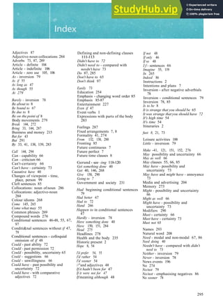 Adjectives 87
Adjective­noun collocations 284
Adverbs 73, 87, 289
Article ­ definite 104
Article ­ indefinite 106
Article ­ zero use 105, 106
As - inversion 79
As if 55
As long as 47
As though 55
At 279
Barely - inversion 78
Be about to 8
Be bound to 67
Be due to 8
Be on the point of 8
Body movements 279
Break 144, 272
Bring 33, 144, 287
Business and money 215
But for 43
But 291
By 33, 41, 138, 139, 283
Call 144, 294
Can - capability 66
Can - criticism 66
Can't­certainty 66
Can't have - certainty 73
Causative have 40
Changes of viewpoint ­ time,
place, person 99
Cleft sentences 85
Collocations: noun of noun 286
Collocations: adjective­noun
284
Colour idioms 268
Come 145, 265
Come what may 55
Common phrases 269
Compound words 276
Conditional sentences 46­48, 55, 67,
97
Conditi&nal sentences without if 47,
79
Conditional sentences ­ colloquial
omission of if 48
Could ­ past ability 72
Could - past permission 72
Could - possibility, uncertainty 65
Could - suggestions 66
Could - unwillingness 66
Could have - past possibility and
uncertainty 72
Could have - with comparative
adjectives 72
Defining and non­defining clauses
111­113
Didn't have to 72
Didn't need to - compared with
needn't have 73
Do 87, 285
Don't have to 65
Don't think 97
Easily 73
Education 254
Emphasis ­ changing word order 85
Emphasis 85­87
Entertainment 227
Even if 47
Event verbs 1
Expressions with parts of the body
283
Feelings 287
Fixed arrangements 7, 8
Formality 41, 274
From 132, 138, 288
Fronting 85
Future continuous 7
Future perfect 7
Future time clauses 8
Gerund ­ see -ing 118­120
Get something done 40
Get 40, 146, 268
Give 150, 290
Going to 7
Government and society 231
Had beginning conditional sentences
79
Had better 67
Had to 72
Hand 266
Happen to in conditional sentences
47
Hardly - inversion 78
Have something done 40
Have 150, 151, 284
Head 275
Headlines 278
Health and the body 235
Historic present 2
Hope 8, 54
I'd prefer 54, 55
I'd rather 54
I'd sooner 54
//"and adjectives 48
If it hadn't been for 47
If it were not for 47
If meaning although 48
If not 48
If only 46
If so 48
I f - sentences 46
Imagine 55, 119
In 265
Indeed 86
Instructions 2
Intentions and plans 7
Inversion ­ after negative adverbials
78
Inversion ­ conditional sentences 79
Inversion 78, 85
Is to be 8
It is strange that you should be 65
It was strange that you should have 72
It's high time 54
It's time 54
Itineraries 2
fust 8, 21, 73
Leisure activities 188
Little - inversion 79
Make ­41, 121, 151, 152, 276
May possibility and uncertainty 66
May as well 66
May clauses 55, 66, 85
May have - possibility and
uncertainty 73
May have and might have - annoyance
73
Media and advertising 204
Memory 273
Might - possibility and uncertainty
66
Might as well 66
Might have - possibility and
uncertainty 73
Modifiers 290
Must ­ certainty 66
Must have - certainty 73
Must not 65
Names 293
Natural word 208
Need - modal and non­modal 67, 86
Need doing 40
Needn't have - compared with didn't
need to 73
Neither - inversion 79
Never - inversion 78
News events 196
No 274
No/not 79
No/not - emphasising negatives 86
No sooner 78
295
 