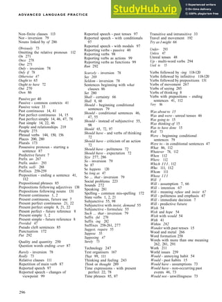 A D V A N C E D L A N G U A G E PRACTICE
Non­finite clauses 113
Nor ­ inversion 79
Nouns linked by of 286
Obviously 73
Omitting the relative pronoun 112
On 271
Once 278
One 271
Only - inversion 78
Only if 78
Otherwise 47
Ought to 65
Ought to have 72
Out 270
Own 86
Passive get 40
Passive ­ common contexts 41
Passive voice 33
Past continuous 14, 41
Past perfect continuous 14, 15
Past perfect simple 14, 46, 47, 78
Past simple 14, 22, 46
People and relationships 219
People 275
Phrasal verbs 144, 150, 156
Places 200, 280
Plurals 173
Possessive pronoun ­ starting a
sentence 87
Predictive future 7
Prefix un- 267
Prefix under- 293
Prefix well- 288
Prefixes 258­259
Preposition ­ ending a sentence 41,
112
Prepositional phrases 85
Prepositions following adjectives 138
Prepositions following nouns 131
Present continuous 1, 2
Present continuous, future use 7
Present perfect continuous 21, 22
Present perfect simple 8, 21, 22
Present perfect ­ future reference 8
Present simple 1, 2
Present simple ­ future reference 8
Provided 47
Pseudo cleft sentences 85
Punctuation 172
Put 292
Quality and quantity 250
Question words ending -ever 87
Rarely - inversion 78
Really 73
Relative clauses 111
Repetition of main verb 87
Reported speech 97
Reported speech ­ changes of
viewpoint 99
Reported speech ­ past tenses 97
Reported speech ­ with conditionals
97
Reported speech ­ with modals 97
Reporting verbs ­ passive 40
Reporting verbs 98
Reporting verbs as actions 99
Reporting verbs as functions 99
Run 292
Scarcely - inversion 78
See 269
Seldom - inversion 78
Sentences beginning with what
clauses 86
Set 280
Shall - certainty 66
Shall 8, 60
Should - beginning conditional
sentences 79
Should - conditional sentences 46,
47, 55
Should - instead of subjunctive 55,
98
Should 65, 72, 97
Should have - and verbs of thinking
72
Should have - criticism of an action
72
Should have - politeness 72
Should have - expectation 72
Size 277, 286
So - inversion 79
So 87
So happens 120
So long as 47
So ... that - inversion 79
Social problems 223
Sounds 272
Speaking 281
Spelling ­ common mis­spelling 172
State verbs 1, 2, 21
Subjunctive 55, 98
Subjunctive with insist, demand 55
Subjunctive ­ formulaic 55
Such ... that - inversion 79
Suffix -ful 270
Suffix -ing 282
Suffixes 258­261, 277
Suggest, require 55
Suppose 55
Supposing 47
Surely 73
Technology 247
Text organisers 167
That 99, 111
Thinking and feeling 243
Think or thought 289
Time expressions ­ with present
perfect 22, 78
Time phrases 85, 87
Transitive and intransitive 33
Travel and movement 192
Try as I might 66
Under- 293
Unless 47
Unreal tenses 48
Up - multi­word verbs 294
Used to 15
Verbs followed by -ing 118­120
Verbs followed by infinitive 118­120
Verbs followed by prepositions 131
Verbs of movement 267
Verbs of seeing 285
Verbs of thinking 8
Verbs with prepositions ­ ending
sentences 41, 112
Very 86
Was about to 15
Was and were - unreal tenses 46
Was going to 15
Was thinking of 15
Was to have done 15
Well 73
Were - beginning conditional
sentences 79
Were to - in conditional sentences 47
What 86, 112
Whatever 78, 112
When 112
Where 112
Which I I I , 112
Who 111, 112
Whom 111
Whose I I I
Will 1
Will - assumption 7, 66
Will - intention 67
Will - meaning refuse and insist 67
Will - politeness and emphasis 47
Will - immediate decision 7
Will - predictive future
Wish 54
Wish and hope 54
Wish with would 54
With 41
Within 282
Wonder with past tenses 15
Wood and metal 266
Word formation 258
Words with more than one meaning
262, 281, 291
Work 211
World issues 239
Would - annoying habit 54
Would - past habits 15
Would have - assumptions 73
Would have - non­occurring past
events 46, 73
Would not - unwillingness 73
296
 