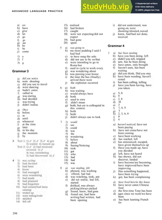 ADVANCED LANGUAGE PRACTICE
a) see
b) have
c) give
d) let
e) go
f) go
g) see
h) be
i) be
j) come
1) a
2) f
3) g
Grammar 3
a)
b)
c)
d)
e)
f)
g)
h)
i)
D
a)
b)
c)
d)
e)
f)
g)
h)
i)
i)
did you notice
were shouting
did you use to travel
were dancing
hadn't eaten
called in
was staring
had decided
was trying
didn't realise
Once
before
as
until
whenever
at the time
later
in his day
the moment
by
15) realised
16) had broken
17) caught
18) were not expecting/did not
expect
19) had gone
20) spent
5 a) was going to
b) me more pudding I said I
had had
c) to have sung the solo
d) did not use to be so/that
e) were intending to go to
Rome but
f) used to cycle to work every
g) was wondering about
h) was passing your house
i) the time the bus (finally)
arrived there were
j) the explosion occurred
6 a) both
b) was waiting
c) would always have
d) both
e) used to own
f) didn't mean
g) both, but ate is colloquial in
this context.
h) both
1) both
j) didn't always use to look
7 1) would
2) use
3) could
4) was
5) the
6) wondering
7) before
8) about
9) Seeing/Noticing
10) took
11) got
12) who
13) had
14) had
15) was
8 a) was stealing, felt
b) phoned, was washing
c) offered, had had
d) was watching, took, put
e) did not realise, had left,
started
f) disliked, was always
picking/always picked
g) found, knew, had gone
h) found out, had been
writing/had written, had
been opening
i) did not understand, was
going on, were
shouting/shouted,waved
j) knew, had/had not done,
received
Grammar 4
1 a) has been stealing
b) have you been doing, left
c) didn't you tell, tripped
d) saw, has he been doing
e) have eaten, only brought
f) haven't seen, has been
waiting
g) did you think, Did you stay
h) have been weeding, haven't
rested
i) has been calling, telling
j) have you been having, have
you taken
a)
b)
c)
d)
e)
f)
g)
h)
i)
i)
5, 8
9
2, 8
10
3
7, 8,
1
2, 3,
8
4
9
6, 8
a) haven't noticed, have not
been paying
b) have not come/have not
been coming
c) have been working
d) has reached, left
e) has announced, escaped,
have given themselves up
f) Have you made up, have
you decided
g) left, have not heard
h) has shown, did not
discover, landed
i) have become/are becoming,
have improved/have been
improving
j) Has something happened,
have been trying
k) got, has been complaining
a) have lived here/in this house
b) have never eaten Chinese
food
c) the first time Tony has been
d) ages since we went/we have
been
e) has been learning French
for
298
 