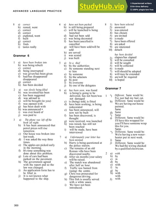 ADVANCED L A N G U A G E P R A C T I C E
8 a) correct
b) rented, went
c) correct
d) correct
e) explored, went
f) built
g) correct
h) finds
i) tastes really
Grammar 6
1 a) have been broken into
b) was being rebuilt
c) correct
d) being interrupted
e) was given/has been given
f) had/has disappeared/
disappeared
g) correct
h) has been decided
2 a) was slowly being filled
b) was invented/has been
c) has been suggested
d) was advised to
e) will be brought (to you)
f) was opened with
g) has been dealt with
h) was announced •
i) was ever heard of
j) was paid to
3 a) The phone was left off the
hook all night.
b) It has been announced that
petrol prices will rise
tomorrow.
c) Our house was broken into
last week.
d) I was asked the way three
times.
e) The apples are picked early
in the morning.
f) It's time something was
done about this problem.
g) Lots of cars had been
parked on the pavement.
h) The government agreed
with the report and so the
law was changed.
i) An application form has to
be filled in.
j) It is not known what
happened to the ship.
Grammar 7
4 a) have not been packed 8 1)
b) is still being prepared 2)
c) will be launched/is being 3)
launched 4)
d) had not been sold 5)
e) was being decorated 6)
f) has been cancelled/is 7)
cancelled 8)
g) will have been sold/will be 9)
sold 10)
h) are served
i) was scored
j) was built 2)
3)
5 a) by a thief 4)
b) by the authorities 5)
c) by someone standing next 6)
to him 7)
e) by someone 8)
f) by the selectors 9)
g) by post 10)
i) by everyone
j) by one of the delegates
6 a) has been seen, was found
b) is being/is going to be
delivered, has not been/was 1 a
)
not damaged
c) is (being) sold, is fitted b)
d) have been working, is being
redecorated
e) has been announced, will
now not be built d)
f) has been discovered, is e
)
thought 0
g) were received, was launched
h) was raised, has still not
been reached
i) will be made, have been
interviewed n
)
7 a) Unfortunately your letter has
been mislaid. i)
b) Harry is being questioned at j)
the police station.
c) The remains of an old
Roman villa have been
discovered nearby.
d) After six months your salary
will be raised.
e) The match was abandoned
after half an hour.
f) Traffic was banned from
(using) the centre.
g) Chris was prosecuted for
dangerous driving.
h) This fish is usually served J)
with a white sauce.
i) We have not been
introduced.
have been selected
answered
was entered
has chosen
are invited
is made
have been offered
are asked
are interested
detach
has been decided
elapses/has elapsed
will be consulted
will be sought
will be collected
is made
will/should be adopted
will/may be extended
are/will be required
is hoped
Different. Same would be:
I've just had my hair cut.
Different. Same would be:
We are having our house
painted.
Same
Same
Same
Different. Same would be:
I'll have this wrapped for
you/I'll have someone wrap
this for you.
Same.
Different. Same would be:
We're having a new water­
heater put in next week.
Same
Different. Same would be:
We had the wiring checked
by a qualified electrician.
2 a) with
b) by
c) in
d) by
e) with
f) by
g) by
h) with
with
with
300
 