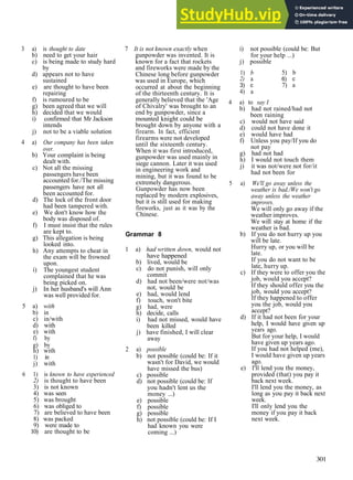 GRAMMAR ANSWERS
3 a) is thought to date
b) need to get your hair
c) is being made to study hard
by
d) appears not to have
sustained
e) are thought to have been
repairing
f) is rumoured to be
g) been agreed that we will
h) decided that we would
i) confirmed that Mr Jackson
intends
j) not to be a viable solution
4 a) Our company has been taken
over.
b) Your complaint is being
dealt with.
c) Not all the missing
passengers have been
accounted for./The missing
passengers have not all
been accounted for.
d) The lock of the front door
had been tampered with.
e) We don't know how the
body was disposed of.
f) I must insist that the rules
are kept to.
g) This allegation is being
looked into.
h) Any attempts to cheat in
the exam will be frowned
upon.
i) The youngest student
complained that he was
being picked on.
j) In her husband's will Ann
was well provided for.
5 a) with
b) in
c) in/with
d) with
e) with
f) by
g) by
h) with
1) in
j) with
6 1) is known to have experienced
2) is thought to have been
3) is not known
4) was seen
5) was brought
6) was obliged to
7) are believed to have been
8) was packed
9) were made to
10) are thought to be
7 It is not known exactly when
gunpowder was invented. It is
known for a fact that rockets
and fireworks were made by the
Chinese long before gunpowder
was used in Europe, which
occurred at about the beginning
of the thirteenth century. It is
generally believed that the 'Age
of Chivalry' was brought to an
end by gunpowder, since a
mounted knight could be
brought down by anyone with a
firearm. In fact, efficient
firearms were not developed
until the sixteenth century.
When it was first introduced,
gunpowder was used mainly in
siege cannon. Later it was used
in engineering work and
mining, but it was found to be
extremely dangerous.
Gunpowder has now been
replaced by modern explosives,
but it is still used for making
fireworks, just as it was by the
Chinese.
Grammar 8
1 a) had written down, would not
have happened
b) lived, would be
c) do not punish, will only
commit
d) had not been/were not/was
not, would be
e) had, would lend
f) touch, won't bite
g) had, were
h) decide, calls
i) had not missed, would have
been killed
j) have finished, I will clear
away
2 a) possible
b) not possible (could be: If it
wasn't for David, we would
have missed the bus)
c) possible
d) not possible (could be: If
you hadn't lent us the
money ...)
e) possible
f) possible
g) possible
h) not possible (could be: If I
had known you were
coming ...)
i) not possible (could be: But
for your help ...)
j) possible
1) b
2) a
3) c
4) a
5) b
6) c
7) a
4 a) to say I
b) had not rained/had not
been raining
c) would not have said
d) could not have done it
e) would have had
f) Unless you pay/If you do
not pay
g) had not had
h) I would not touch them
j) it was not/were not for/it
had not been for
5 a) We'll go away unless the
weather is bad./We won't go
away unless the weather
improves.
We will only go away if the
weather improves.
We will stay at home if the
weather is bad.
b) If you do not hurry up you
will be late.
Hurry up, or you will be
late.
If you do not want to be
late, hurry up.
c) If they were to offer you the
job, would you accept?
If they should offer you the
job, would you accept?
If they happened to offer
you the job, would you
accept?
d) If it had not been for your
help, I would have given up
years ago.
But for your help, I would
have given up years ago.
If you had not helped (me),
I would have given up years
ago.
e) I'll lend you the money,
provided (that) you pay it
back next week.
I'll lend you the money, as
long as you pay it back next
week.
I'll only lend you the
money if you pay it back
next week.
301
 