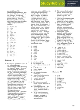 G R A M M A R A N S W E R S
answered for us. The
implications are enormous. Will
the adults of the future look to
the computer to make the
decisions for them, to tell them
who to marry or what the
house to buy? Are we heading
for a future individual incapable
of the independent human
thought?'
Grammar 18
1 Having just spent three weeks of
my life sitting on an
uncomfortable saddle, pounding
the roads of France, I am in no
fit state that to do anything
except sit and write, which suits
me fine. For I have cycled some
1,500 kilometres, a figure which
includes some extremely hilly
routes, and frankly the thought
of mounting a bicycle again
which is not one that I can face
for a good few days yet. The
journey, which I undertook
alone for most of the way, was
all in the name of charity ­
Help the Aged, a cause which I
support whenever that I can.
Having organised my
sponsorship, which I arrived in
France armed only with a tiny
map of the Tour de France
route, which hastily removed
from last month's 'Cycling
World' magazine. My intention
which was to try and follow the
route that the professionals
take, but after three days in
which I pushed my body to
extremes that it had never
experienced before, that I
rapidly abandoned this plan
and returned to flatter ground.
On the flat which I was able to
keep to about 120 kilometres a
day, which is respectable. I did
have to rest my weary limbs at
the weekends, though, which
enabled me to recharge my
batteries, by which I mean my
bodily ones, not the ones that
inside my bike lights. I am
pleased to say, that after three
tortuous weeks, which I ended
up in Marseilles, but what
pleased me all the more is that I
managed to raise over £2,000
for Help the Aged.
2 a) which
b) whom
c) which
d) Whoever
e) which
f) which
g) who
h) when
i) whose
j) who
3 a) at which point I
b) we suggested was
c) who understands this book
is
d) is the last time I will
e) which made a
f) what he is
g) the person who (had)
committed
h) one of her books that/one
book of hers that
i) when it last rained
j) the person who
4 a) The train we eventually
caught was one that stops at
every station.
b) Slamming the door, Carol
drove off in the car her
father had given her as a
present.
c) At the end of the street,
which was crowded with
shoppers, there was a
building Tom had not
noticed before.
d) The people who have just
moved in next door have
the same surname as the
people who have just
moved out.
e) Noticing the door was open,
I decided to go in, which
turned out to be a mistake.
f) Flora Benstead, the Popular
Party candidate, who is
expected to win the
election, has announced
that she will cut income tax
by 10% if elected.
g) I listened to George
patiently until he started
insulting me, at which
point I told him a few
home truths he didn't like.
h) Pauline asked me a question
to which I had no reply.
i) Shouting at the top of his
voice, which was typical, he
rushed out the room.
5 a) Taking my life
b) who to address
c) which took us
d) Whoever he spoke
e) is one which
f) in which case I'll
g) person everyone looks
h) gang whose identity has
6 a) planet, which
b) man I
c) remember which
d) party was
e) friends who
f) ball must
Grammar 19
1 a)
b)
c)
d)
e)
f)
g)
h)
i)
j)
to do
to be
to wake me
to tell you
to find
to take/taking
telling
buying
to pick up
to be
307
 