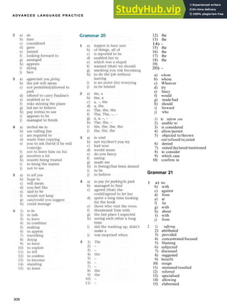 A D V A N C E D L A N G U A G E P R A C T I C E
12) the
13) the
14) ­
15) the
16) the
17) the
18) the
19)
20) ­
a) whom
b) whose
c) Whoever
d) try
e) fancy
f) would
g) made/had
h) should
i) forward
j) who
1) to inform you
2) unable to
3) is considered
4) allow/permit
5) objected to/thrown
out/refused/rejected
6) denied
7) stated/declared/mentioned
8) to consider
9) which case
10) confirm in
Grammar 21
1 a) to
b) with
c) against
d) from
e) at
f) for
g) with
h) about
1) with
j) from
2 1) suffering
2) attributed
3) provided
4) concentrated/focused
5) blaming
6) subjected
7) discussed
8) suggested
9) benefit
10) resign
11) stemmed/resulted
12) referred
13) specialised
14) allowing
15) elaborated
308
 