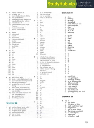 G R A M M A R A N S W E R S
Grammar 23
a)
b)
c)
d)
e)
f)
g)
h)
i)
i)
a)
b)
c)
d)
c)
f)
g)
h)
i)
i)
1)
2)
3)
4)
5)
6)
D
2)
3)
4)
5)
story
meeting
problem
six o'clock
what Peter had said
my homework
plan
standard
at 11.30
laughing
carried
down
come
add
get
comes
asking
dropping
bring
follow/take
A
C
C
B
D
D
C
A
C
B
D
6) B
a) got offwith
b) you getting on
c) ended up walking
d) to be doing so/this
e) fallen out with
f) burst into tears
g) came up with
h) getting on for
i) was borne out
j) getting/putting her ideas
Grammar 24
1 a) it
b) the matter
c) this kind of thing
d) we'll need them later
e) the pressure
f) put it in the fridge
g) the second paragraph
h) to Tom's report
i) owned up
j) behind my back
309
 