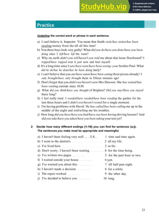 G R A M M A R 4 P R E S E N T PERFECT
Underline the correct word or phrase in each sentence.
a) I can't believe it, Inspector. You mean that Smith stole/has stolen/has been
stealing money from the till all this time!
b) You three boys look very guilty! What did you do/have you done/have you been
doing since I left/have left the room?
c) Why on earth didn't you tell/haven't you told me about that loose floorboard? I
tripped/have tripped over it just now and hurt myself.
d) It's a long time since I saw/have seen/have been seeing~your brother Paul. What
did he do/has he done/has he been doing lately?
e) I can't believe that you ate/have eaten/have been eating three pizzas already! I
only brought/have only brought them in fifteen minutes ago!
f) Don't forget that you didn't see/haven't seen Mrs Dawson. She has waited/has
been waiting outside since 10.30.
g) What did you think/have you thought of Brighton? Did you stay/Have you stayed
there long?
h) I feel really tired. I weeded/have weeded/have been weeding the garden for the
last three hours and I didn't rest/haven't rested for a single moment.
i) I'm having problems with David. He has called/has been calling me up in the
middle of the night and told/telling me his troubles.
j) How long did you have/have you had/have you been having driving lessons? And
did you take/have you taken/have you been taking your test yet?
2 Decide how many different endings (1-10) you can find for sentences (a-j).
The sentences you make must be appropriate and meaningful.
a) I haven't been feeling very well ... .5,8... 1 time and time again.
b) I went to the dentist's 2 all my life.
c) I've lived here 3 so far.
d) Don't worry. I haven't been waiting 4 for the time being.
e) I've written two pages
f) I waited outside your house
g) I've warned you about this
h) I haven't made a decision
i) The repair worked
j) I've decided to believe you
5 for the past hour or two.
6 yet.
7 till half past eight.
8 for a while.
9 the other day.
10 long.
23
 