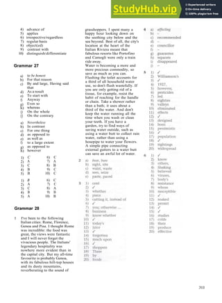 G R A M M A R A N S W E R S
4) advance of
5) applies
6) irrespective/regardless
7) regular basis
8) object(ed)
9) contrast with
10) distinguish/differentiate
Grammar 27
a)
b)
c)
d)
e)
f)
g)
h)
i)
i)
a)
b)
c)
d)
e)
f)
g)
h)
1)
2)
3)
4)
5)
1)
2)
3)
4)
5)
to be honest
For that reason
By and large, Having said
that
As a result
To start with
Anyway
Even so
whereas
On the whole
On the contrary
Nevertheless
In contrast
For one thing
as opposed to
as well as
to a large extent
as opposed to
however
C 6) C
A 7) A
C 8) B
B 9) C
B 10) C
B 6) C
A 7) C
C 8) A
B 9) B
A 10) B
Grammar 28
1 I've been to the following
Italian cities: Rome, Florence,
Genoa and Pisa. I thought Rome
was incredible: the food was
great, the views were fantastic
and I will never forget the
vivacious people. The Italians'
legendary hospitality was
nowhere more evident than in
the capital city. But my all­time
favourite is probably Genoa,
with its fabulous hill­top houses
and its dusty mountains,
reverberating to the sound of
grasshoppers. I spent many a
happy hour looking down on
the seething city below and the
sea beyond. Best of all, the city's
location at the heart of the
Italian Riviera meant that
fabulous resorts like Portofino
and Camogli were only a train
ride away.
Water is becoming a more and
more precious commodity, so
save as much as you can.
Flushing the toilet accounts for
a third of all household water
use, so don't flush wastefully. If
you are only getting rid of a
tissue, for example, resist the
habit of reaching for the handle
or chain. Take a shower rather
than a bath; it uses about a
third of the water. And don't
keep the water running all the
time when you wash or clean
your teeth. If you have a
garden, try to find ways of
saving water outside, such as
using a water butt to collect rain
water, rather than using a
hosepipe to water your flowers.
A simple pipe connecting
external gutters to a water butt
can save an awful lot of water.
311
 