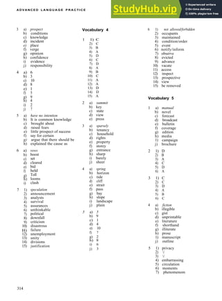 A D V A N C E D L A N G U A G E P R A C T I C E
3 a) prospect
b) conditions
c) knowledge
d) incident
e) place
f) verge
g) opinion
h) confidence
i) evidence
j) responsibility
4 a) 6
b) 3
c) 10
d) 8
e) 1
f) 5
g) 9
h) 4
i) 2
j) 7
5 a) have no intention
b) It is common knowledge
c) brought about
d) raised fears
e) little prospect of success
f) say for certain
g) argue that there should be
h) explained the cause as
6 a)
b)
c)
d)
e)
f)
g)
h)
i)
7 1)
2)
3)
4)
5)
6)
7)
8)
9)
10)
H)
12)
13)
14)
15)
vows
boost
set
cleared
bid
held
Toll
looms
clash
speculation
announcement
analysts
survival
assurances
unthinkable
political
downfall
criticism
disastrous
failure
unemployment
unity
divisions
justification
Vocabulary 4
1 1) C
2) C
3) B
4) A
5) D
6) C
7) D
8) A
9) B
10) C
11) A
12) A
13) D
14) D
15) A
2 a) summit
b) key
c) state
d) view
e) press
3 a) sparsely
b) tenancy
c) household
d) rights
e) property
f) storey
g) entrance
h) sharp
i) barely
j) sheer
4 a) spring
b) horizon
c) tide
d) cliff
e) strait
f) pass
g) bay
h) slope
i) landscape
j) plain
5 a) 5
b) 9
c) 1
d) 4
e) 10
f) 7
g) 2
h) 8
i) 6
j) 3
6 1) not allowed/forbidden
2) occupants
3) maintained
4) condition/order
5) event
6) notify/inform
7) observe
8) evicted
9) advance
10) vacate
11) access
12) inspect
13) prospective
14) view
15) be removed
Vocabulary 5
1 a) manual
b) novel
c) forecast
d) broadcast
e) bulletin
f) coverage
g) edition
h) media
1) campaign
j) brochure
2 1) D
2) B
3) A
4) C
5) D
6) A
3 1) C
2) C
3) D
4) A
5) B
6) C
4 a) fiction
b) illegible
c) gist
d) unprintable
e) literature
f) shorthand
g) illiterate
h) prose
1) manuscript
j) outline
5 1) privacy
2) /
3) /
4) embarrassing
5) circulation
6) moments
7) phenomenom
314
 