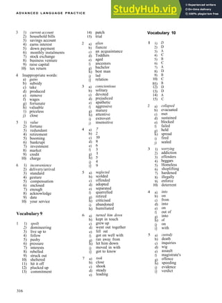 A D V A N C E D L A N G U A G E P R A C T I C E
3 1) current account
2) household bills
3) savings account
4) earns interest
5) down payment
6) monthly instalments
7) stock exchange
8) business venture
9) raise capital
10) tax return
4 Inappropriate words:
a) gains
b) subsidy
c) take
d) produced
e) remove
f) wages
g) fortunate
h) valuable
1) priceless
j) close
5 1) value
2) fortune
3) redundant
4) retirement
5) booming
6) bankrupt
7) investment
8) market
9) credit
10) charge
6 1) inconvenience
2) delivery/arrival
3) standard
4) gesture
5) compensation
6) enclosed
7) enough
8) acknowledge
9) date
10) your service
Vocabulary 9
1 1) spoilt
2) domineering
3) live up to
4) follow
5) pushy
6) pressure
7) interests
8) rebelled
9) struck out
10) sheltered
11) hit it off
12) plucked up
13) commitment
2
3
4
5
6
7
14)
15)
a)
b)
c)
d)
e)
f)
g)
h)
i)
i)
a)
b)
c)
d)
e)
f)
g)
h)
i)
j)
a)
b)
c)
d)
e)
f)
g)
h)
i)
i)
a)
b)
c)
d)
e)
f)
g)
h)
i)
h)
a)
b)
c)
d)
e)
f)
g)
h)
i)
i)
a)
b)
c)
d)
e)
patch
trial
alien
fiancee
an acquaintance
Toddlers
aged
ancestors
bachelor
best man
lad
relation
conscientious
solitary
devoted
prejudiced
apathetic
aggressive
mature
attentive
extrovert
insensitive
7
2
10
8
6
3
1
5
4
9
neglected
scolded
offended
adopted
separated
quarrelled
retired
criticised
abandoned
humiliated
turned him down
kept in touch
grew up
went out together
fell out
got on well with
ran away from
let him down
moved in with
got to know
took
close
shook
steady
leading
Vocabulary 10
1
2
3
4
5
1)
2)
3)
4)
5)
6)
7)
8)
9)
10)
H)
12)
13)
14)
15)
a)
b)
c)
d)
e)
f)
g)
h)
i)
j)
1)
2)
3)
4)
5)
6)
7)
8)
9)
10)
a)
b)
c)
d)
e)
f)
g)
h)
i)
i)
a)
b)
c)
d)
e)
f)
g)
h)
i)
i)
D
D
A
C
B
C
A
D
B
C
B
D
D
A
C
collapsed
evacuated
met
sustained
blocked
failed
held
spread
fired
sealed
worrying
addiction
offenders
beggars
Homeless
shoplifting
hardened
illegally
enforce
deterrent
into
on
from
into
on
out of
into
of
on
with
custody
death
inquiries
wig
assault
magistrate's
offence
speeding
evidence
verdict
316
 