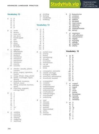 A D V A N C E D L A N G U A G E P R A C T I C E
6 1) humanitarian
2) existence
3) resistance
4) stabilise
5) devalued
6) intervention
7) diplomatic
8) cleansing
9) disproportionate
10) slavery
7 a) negotiation
b) self­sufficiency
c) immunisation
d) organic
e) recycling
f) subsidy
g) irrigation
h) charity
Vocabulary 15
1 1)
2)
3)
4)
5)
6)
7)
8)
9)
10)
11)
12)
13)
14)
15)
2 a)
b)
c)
d)
e)
f)
g)
h)
i)
i)
3 a)
b)
c)
d)
e)
f)
g)
h)
i)
i)
B
D
B
D
A
C
D
B
D
C
A
C
B
B
D
resigned
convince
regard
view
aware
notion
favouritism
reminds
obsessed
mentality
5
9
8
10
1
3
7
4
2
6
318
 
