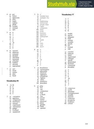 V O C A B U L A R Y A N S W E R S
4 a)
b)
c)
d)
e)
f)
g)
h)
i)
])
5 a)
b)
c)
d)
e)
1 f)
g)
h)
i)
i)
6 a)
b)
c)
d)
e)
f)
g)
h)
i)
j)
7 a)
b)
c)
d)
e)
put
follow
appreciate
utter
imply
express
plead
wonder
mislead
spot
6
3
7
1
9
8
10
5
2
4
regretted
deplored
resented
dreaded
cherished
mourned
offended
loathed
stressed
reproached
spot
mind
matter
dear
hand
Vocabulary16
1 1) D
2) C
3) D
4) A
5) B
6) C
2 a) contraption
b) appliance
c) component
d) machinery
e) manual
f) experiment
g) automation
h) gadget
i) overhaul
j) equipment
3 1)
2)
3)
4)
5)
6)
7)
8)
9)
10)
11)
12)
13)
14)
15)
16)
17)
18)
19)
20)
4 a)
b)
c)
d)
e)
f)
g)
h)
i)
j)
5 1) Installation
2) maintenance
3) adjustable
4) electrical
5) appliance
6) cylindrical
7) tighten
8) safety
9) protective
10) procedure
6 a) plug
b) live
c) run
d) connection
e) lead
f) a shock
g) fuse
h) record
i) motor
j) electrical
k) pliers
1) grinder
m) blade
n) spanner
Vocabulary 17
1) C
2) A
3) C
4) D
5) B
6) B
7) A
8) B
a)
b)
c)
d)
e)
f)
g)
h)
i)
j)
a)
b)
c)
d)
e)
f)
g)
h)
i)
D
a)
b)
c)
d)
e)
f)
g)
h)
i)
i)
1)
2)
3)
4)
5)
6)
7)
8)
9)
10)
handful
partial
adequate
bulk
minute
sizeable
dearth
fair
limited
vast
extended
reduced
faded
augmented
enlarged
spread
diminished
declined
contracted
dwindled
4
3
6
2
9
10
8
5
1
7
comparison
youth
abundant
Unemployment
sizeable
pursuits
collection
prosperity
tendency
critical
319
 