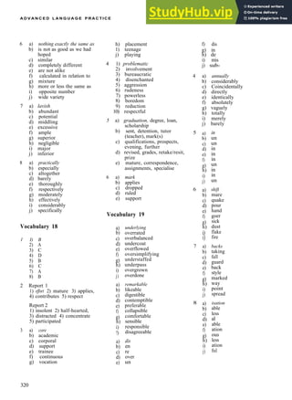 A D V A N C E D L A N G U A G E P R A C T I C E
6 a) nothing exactly the same as
b) is not as good as we had
hoped
c) similar
d) completely different
e) are not alike
f) calculated in relation to
g) mixture
h) more or less the same as
i) opposite number
j) wide variety
7 a) lavish
b) abundant
c) potential
d) middling
e) excessive
f) ample
g) superior
h) negligible
i) major
j) inferior
8 a) practically
b) especially
c) altogether
d) barely
e) thoroughly
f) respectively
g) moderately
h) effectively
i) considerably
j) specifically
Vocabulary 18
1 I) B
2) A
3) C
4) D
5) B
6) C
7) A
8) B
2 Report 1
1) effort 2) mature 3) applies,
4) contributes 5) respect
Report 2
1) insolent 2) half­hearted,
3) distracted 4) concentrate
5) participated
3 a) core
b) academic
c) corporal
d) support
e) trainee
f) continuous
g) vocation
h) placement
1) teenage
j) playing
4 1) problematic
2) involvement
3) bureaucratic
4) disenchanted
5) aggression
6) rudeness
7) powerless
8) boredom
9) reduction
10) respectful
5 a) graduation, degree, loan,
scholarship
b) sent, detention, tutor
(teacher), mark(s)
c) qualifications, prospects,
evening, further
d) revised, grades, retake/resit,
prize
e) mature, correspondence,
assignments, specialise
6 a) mark
b) applies
c) dropped
d) ruled
e) support
Vocabulary 19
a)
b)
c)
d)
e)
f)
g)
h)
i)
j)
a)
b)
c)
d)
e)
f)
g)
h)
i)
!)
a)
b)
c)
d)
e)
underlying
overrated
overbalanced
undercoat
overflowed
oversimplifying
understaffed
underpass
overgrown
overdone
remarkable
likeable
digestible
contemptible
preferable
collapsible
comfortable
sensible
responsible
disagreeable
dis
en
re
over
un
f) dis
g) in
h) de
i) mis
j) sub­
4 a) annually
b) considerably
c) Coincidentally
d) directly
e) identically
f) absolutely
g) vaguely
h) totally
i) merely
j) barely
5
6
7
8
a)
b)
c)
d)
e)
f)
g)
h)
i)
j)
a)
b)
c)
d)
e)
f)
g)
h)
i)
i)
a)
b)
c)
d)
e)
f)
g)
h)
i)
j)
a)
b)
c)
d)
e)
f)
g)
h)
i)
j)
in
un
un
in
in
in
un
in
in
un
shift
mare
quake
pour
hand
goer
sick
dust
flake
fire
backs
taking
fall
guard
back
style
marked
way
point
spread
isation
able
less
al
able
ation
ous
less
ation
ful
320
 