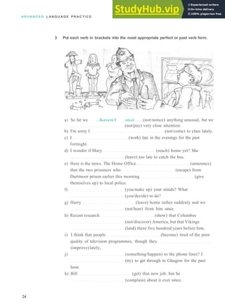 A D V A N C E D L A N G U A G E P R A C T I C E
3 Put each verb in brackets into the most appropriate perfect or past verb form.
a) So far we ..haven't noticed. (not/notice) anything unusual, but we
(not/pay) very close attention.
b) I'm sorry I (not/come) to class lately.
c) I (work) late in the evenings for the past
fortnight.
d) I wonder if Mary (reach) home yet? She
(leave) too late to catch the bus.
e) Here is the news. The Home Office (announce)
that the two prisoners who (escape) from
Dartmoor prison earlier this morning (give
themselves up) to local police.
f) (you/make up) your minds? What
(you/decide) to do?
g) Harry (leave) home rather suddenly and we
(not/hear) from him since.
h) Recent research (show) that Columbus
(not/discover) America, but that Vikings
(land) there five hundred years before him.
i) I think that people (become) tired of the poor
quality of television programmes, though they
(improve)lately,
j) (something/happen) to the phone lines? I
(try) to get through to Glasgow for the past
hour.
k) Bill (get) that new job, but he
(complain) about it ever since.
24
 