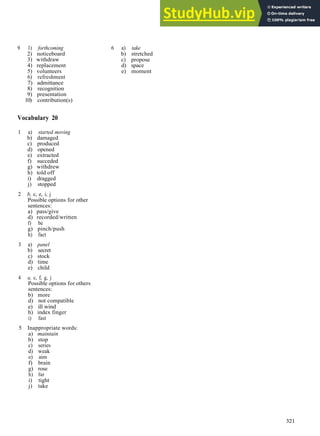 V O C A B U L A R Y A N S W E R S
9 1) forthcoming
2) noticeboard
3) withdraw
4) replacement
5) volunteers
6) refreshment
7) admittance
8) recognition
9) presentation
10) contribution(s)
6 a) take
b) stretched
c) propose
d) space
e) moment
Vocabulary 20
1 a) started moving
b) damaged
c) produced
d) opened
e) extracted
f) succeded
g) withdrew
h) told off
i) dragged
j) stopped
2 b, c, e, i, j
Possible options for other
sentences:
a) pass/give
d) recorded/written
f) be
g) pinch/push
h) fact
3 a) panel
b) secret
c) stock
d) time
e) child
4 a, c, f, g, j
Possible options for others
sentences:
b) more
d) not compatible
e) ill wind
h) index finger
i) fast
5 Inappropriate words:
a) maintain
b) stop
c) series
d) weak
e) aim
f) brain
g) rose
h) far
i) tight
j) take
321
 