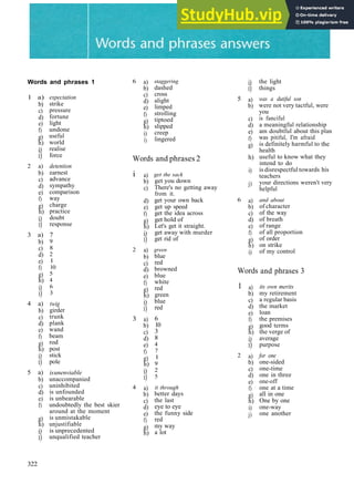 Words and phrases 1
1 a)
b)
c)
d)
e)
f)
g)
h)
i)
i)
2 a)
b)
c)
d)
e)
f)
g)
h)
i)
i)
3 a)
b)
c)
d)
e)
f)
g)
h)
i)
i)
4 a)
b)
c)
d)
e)
f)
g)
h)
i)
i)
5 a)
b)
c)
d)
e)
f)
g)
h)
i)
i)
expectation
strike
pressure
fortune
light
undone
useful
world
realise
force
detention
earnest
advance
sympathy
comparison
way
charge
practice
doubt
response
7
9
8
2
1
10
5
4
6
3
twig
girder
trunk
plank
wand
beam
rod
post
stick
pole
isunenviable
unaccompanied
uninhibited
is unfounded
is unbearable
undoubtedly the best skier
around at the moment
is unmistakable
unjustifiable
is unprecedented
unqualified teacher
6 a)
b)
c)
d)
e)
f)
g)
h)
i)
1)
Words
i
2
3
4
a)
b)
c)
d)
e)
f)
g)
h)
i)
i)
a)
b)
c)
d)
e)
f)
g)
h)
i)
i)
a)
b)
c)
d)
e)
f)
g)
h)
i)
i)
a)
b)
c)
d)
e)
f)
g)
h)
staggering
dashed
cross
alight
limped
strolling
tiptoed
slipped
creep
lingered
and phrases 2
get the sack
get you down
There's no getting away
from it.
get your own back
get up speed
get the idea across
get hold of
Let's get it straight.
get away with murder
get rid of
green
blue
red
browned
blue
white
red
green
blue
red
6
10
3
8
4
7
1
9
2
5
it through
better days
the last
eye to eye
the funny side
red
my way
a lot
5
6
i)
i)
a)
b)
c)
d)
e)
f)
g)
h)
i)
j)
a)
b)
c)
d)
e)
f)
g)
h)
i)
Words
1
2
a)
b)
c)
d)
e)
f)
g)
h)
i)
i)
a)
b)
c)
d)
e)
f)
g)
h)
i)
j)
the light
things
was a dutiful son
were not very tactful, were
you
is fanciful
a meaningful relationship
am doubtful about this
was pitiful, I'm afraid
is definitely harmful to
health
plan
the
useful to know what they
intend to do
is disrespectful towards
teachers
your directions weren't
helpful
and about
of character
of the way
of breath
of range
of all proportion
of order
on strike
of my control
and phrases 3
its own merits
my retirement
a regular basis
the market
loan
the premises
good terms
the verge of
average
purpose
for one
one­sided
one­time
one in three
one­off
one at a time
all in one
One by one
one­way
one another
his
very
322
 