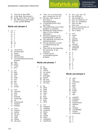 A D V A N C E D L A N G U A G E P R A C T I C E
f) will cost at least £500
g) at the duck, but missed it
h) up the stairs three at a time
i) the 100 metres gold medal
at the second attempt
Words and phrases 6
1 a) 7
b) 4
c) 5
d) 2
e) 6
f) 1
g) 9
h) 10
i) 8
j) 3
2 a) whereabouts
b) position/spot
c) haunt
d) location
e) plot/site/spot
f) site/whereabouts/location/
position
g) spot
h) point
i) venue
j) post
3 a) fast
b) bare
c) dead
d) run
e) clean
f) rare
g) late
h) live
i) even
j) sound
4 a) utter
b) mention
c) chat
d) butt
e) lectured
f) muttering
g) say
h) pronounced
i) implied
j) arguing
5 a) power
b) enquire
c) means
d) the law
e) reach
f) sight
g) reason
h) the hour
a) There was an overpowering
smell coming from the lab.
b) Oh dear, there seems to
have been a
misunderstanding.
c) I found that horror film
terrifying.
d) The underlying cause of the
problem is economic.
e) Building the hydro­electric
dam is of over­riding
importance.
f) The plane appears to be
disintegrating in mid­air.
g) The operation will leave no
disfiguringmarks.
h) The government is intent
on industrialising the
country.
i) They will be disconnecting
the electricity in the
morning,
j) I think you are
oversimplifying this
problem.
Words and phrases 7
1 a) far
b) rights
c) and by
d) no means
e) chance
f) and large
g) myself
h) the way
i) all means
j) the time
2 a) leg
b) hand
c) heart
d) head
e) spine
f) arm
g) foot
h) cheek
i) neck
j) chest
3 a) sole
b) scattered
c) standing
d) common
e) heavy
f) high
g) sound
h) blunt
i) calculated
j) significant
4 a)
b)
c)
d)
e)
f)
g)
h)
i)
i)
5 a)
b)
c)
d)
e)
f)
g)
h)
i)
j)
6 a)
b)
c)
d)
e)
f)
g)
h)
i)
i)
have a few days left
has difficulty
had enough of
have no intention of
have no wish/desire
have no idea
have a go
have no recollection of
had my hair cut
has it (that)
eyed
stared
view
spotted
glanced
face
noticed
scanning
glimpsed
gazing
3
9
1
1
10
5
4
8
2
6
Words and phrases 8
1 a) lapse
b) fact
c) difference
d) term
e) price
f) offer
g) waste
h) matter
i) right
j) slip
2 a) negligible
b) miniature
c) sizeable
d) astronomical
e) medium
f) vast
g) medium
h) considerable
i) minute
j) substantial
3 a) 6
b) 9
c) 3
d) 1
324
 