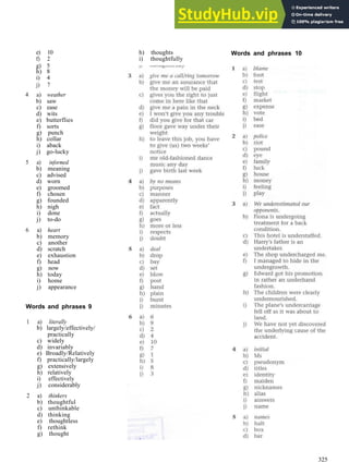 WORDS AND P H R A S E S A N S W E R S
e) 10
f) 2
g) 5
h) 8
i) 4
j) 7
4 a) weather
b) saw
c) ease
d) wits
e) butterflies
f) sorts
g) punch
h) collar
i) aback
j) go­lucky
5 a) informed
b) meaning
c) advised
d) worn
e) groomed
f) chosen
g) founded
h) nigh
i) done
j) to­do
6 a) heart
b) memory
c) another
d) scratch
e) exhaustion
f) head
g) now
h) today
i) home
j) appearance
Words and phrases 9
1 a) literally
b) largely/effectively/
practically
c) widely
d) invariably
e) Broadly/Relatively
f) practically/largely
g) extensively
h) relatively
i) effectively
j) considerably
2 a) thinkers
b) thoughtful
c) unthinkable
d) thinking
e) thoughtless
f) rethink
g) thought
h) thoughts
i) thoughtfully
Words and phrases 10
325
 