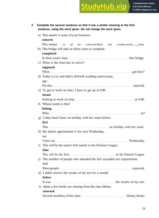 G R A M M A R 5 C O N S O L I D A T I O N 1
2 Complete the second sentence so that it has a similar meaning to the first
sentence, using the word given. Do not change the word given.
a) This matter is none of your business.
concern
This matter .is of no concern/does not concern. you.
b) This bridge will take us three years to complete.
completed
In three years' time this bridge.
c) When is the train due to arrive?
supposed
What get here?
d) Today is Liz and John's thirtieth wedding anniversary.
ago
On this married.
e) To get to work on time, I have to get up at 6.00.
means
Getting to work on time at 6.00.
f) Whose watch is this?
belong
Who to?
g) Cathy hasn't been on holiday with her sister before.
first
This on holiday with her sister.
h) My dental appointment is for next Wednesday.
see
I have an Wednesday.
i) This will be the team's first match in the Premier League.
time
This will be the first in the Premier League.
j) The number of people who attended the fair exceeded our expectations.
had
More people expected.
k) I didn't receive the results of my test for a month.
before
It was the results of my test.
1) Quite a few books are missing from the class library.
returned
Several members of the class library books.
29
 