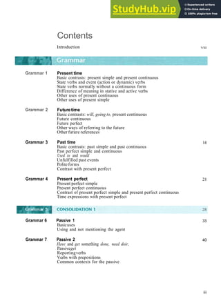 Contents
Introduction Vlll
Grammar 1
Grammar 2
Present time
Basic contrasts: present simple and present continuous
State verbs and event (action or dynamic) verbs
State verbs normally without a continuous form
Difference of meaning in stative and active verbs
Other uses of present continuous
Other uses of present simple
Futuretime
Basic contrasts: will, going to, present continuous
Future continuous
Future perfect
Other ways of referring to the future
Other future references
Grammar 3 Past time
Basic contrasts: past simple and past continuous
Past perfect simple and continuous
Used to and would
Unfulfilled past events
Polite forms
Contrast with present perfect
Grammar 4 Present perfect
Present perfect simple
Present perfect continuous
Contrast of present perfect simple and present perfect continuous
Time expressions with present perfect
14
21
33
40
iii
Grammar 6 Passive 1
Basicuses
Using and not mentioning the agent
Grammar 7 Passive 2
Have and get something done, need doir,
Passiveget
Reportingverbs
Verbs with prepositions
Common contexts for the passive
 
