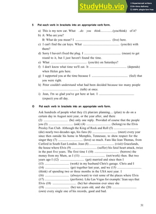 GRAMMAR 5 C O N S O L I D A T I O N 1
5 Put each verb in brackets into an appropriate verb form.
a) This is my new car. What ..do you think................(you/think) of it?
b) A: Who are you?
B: What do you mean? I .............................................. (live) here.
c) I can't find the car keys. What .............................................. (you/do) with
them?
d) Sorry I haven't fixed the plug. I .............................................. (mean) to get
round to it, but I just haven't found the time.
e) What .............................................. (you/do) on Saturdays?
f) I don't know what time we'll eat. It .............................................. (depends)
when Helen gets here.
g) I supported you at the time because I .............................................. (feel) that
you were right.
h) Peter couldn't understand what had been decided because too many people
.............................................. (talk) at once.
i) Jean, I'm so glad you've got here at last. I ..............................................
(expect) you all day.
O Put each verb in brackets into an appropriate verb form.
Ask hundreds of people what they (1) plan/are planning.... (plan) to do on a
certain day in August next year, or the year after, and there
(2) ............................... (be) only one reply. Provided of course that the people
you (3) ............................... (ask) (4) ............................... (belong) to the Elvis
Presley Fan Club. Although the King of Rock and Roll (5) ...............................
(die) nearly two decades ago, his fans (6) ............................... (meet) every year
since then outside his home in Memphis, Tennessee, to show respect for the
singer they (7) ............................... (love) so much. Fans like Jean Thomas, from
Catford in South East London. Jean (8) ............................... (visit) Gracelands,
the house where Elvis (9) ............................... (suffer) his fatal heart attack, twice
in the past five years. The first time I (10) ............................... (borrow) the
money from my Mum, as I (11) ............................... (not/work) then. But two
years ago I (12) ............................... (get) married and since then I
(13) ............................... (work) in my husband Chris's garage. Chris and I
(14) ............................... (go) together last year, and we (15) ...............................
(think) of spending two or three months in the USA next year. I
(16) ............................... (always/want) to visit some of the places where Elvis
(17) ............................... (perform). Like Las Vegas for example.' Jean says that
Elvis (18) ............................... (be) her obsession ever since she
(19) ............................... (be) ten years old, and she (20) ...............................
(own) every single one of his records, good and bad.
31
 