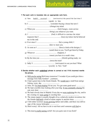 A D V A N C E D L A N G U A G E P R A C T I C E
7 Put each verb in brackets into an appropriate verb form.
a) Sam hadn't received......... (not/receive) the parcel the last time I
.............................................. (speak) to him.
b) I .............................................. (consider) buying a house but now I
.............................................. (change) my mind.
c) When you .............................................. (feel) hungry, room service
.............................................. (bring) you whatever you want.
d) I .............................................. (find) it difficult to convince the ticket
inspector that I .............................................. (lose) my ticket, but he believed
me in the end.
e) Ever since I .............................................. (be) a young child, I
.............................................. (die) to meet you.
f) As soon as I .............................................. (have) a look at the designs, I
.............................................. (send) them to you. You'll get them by Friday.
g) Whatever .............................................. (happen), I
.............................................. (meet) you here in a week's time.
h) By the time you .............................................. (finish) getting ready, we
.............................................. (miss) the train!
i) Sally! I .............................................. (not/expect) to see you here! What
.............................................. (you/do) in New York?
8 Decide whether each underlined phrase is correct or not. If it's incorrect rewrite
the phrase.
a) Will you be seeing Rob Jones tomorrow? I wonder if you could give him a
message from Sally Gordon? ..correct...
b) I had a great time in the Greek Islands. We would rent a small boat and go
fishing every day. ....................................
c) Julie, hi! I've been hoping I'd see you. I've got some good news! ..................
d) We had a terrible time looking after your dog. It was constantly chasing the
cats next door ...................
e) We had a lovely time in Madrid. Every day we were exploring the city, and in
the evening we were going to exciting bars .....................................
f) The steam engine is usually thought of as a relatively modern invention, but
the Greeks had built a kind of steam engine in ancient times ...................
g) I felt rather worried. It was growing darker and colder, and there was still no
sign of the rescue helicopter ...................
h) Don't worry! All we have to do is wait here until someone will find us.
i) This meat is really tasting awful! Are you quite sure it was fresh?
32
 