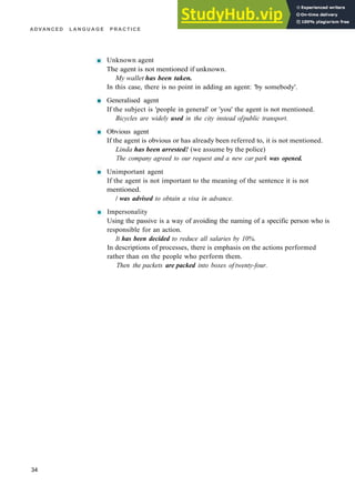 ADVANCED L A N G U A G E P R A C T I C E
Unknown agent
The agent is not mentioned if unknown.
My wallet has been taken.
In this case, there is no point in adding an agent: 'by somebody'.
Generalised agent
If the subject is 'people in general' or 'you' the agent is not mentioned.
Bicycles are widely used in the city instead ofpublic transport.
Obvious agent
If the agent is obvious or has already been referred to, it is not mentioned.
Linda has been arrested! (we assume by the police)
The company agreed to our request and a new car park was opened.
Unimportant agent
If the agent is not important to the meaning of the sentence it is not
mentioned.
/ was advised to obtain a visa in advance.
Impersonality
Using the passive is a way of avoiding the naming of a specific person who is
responsible for an action.
It has been decided to reduce all salaries by 10%.
In descriptions of processes, there is emphasis on the actions performed
rather than on the people who perform them.
Then the packets are packed into boxes of twenty-four.
34
 