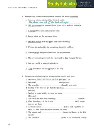 A D V A N C E D L A N G U A G E P R A C T I C E
3 Rewrite each sentence in the passive, omitting the words underlined.
a) Someone left the phone off the hook all night.
b) The government has announced that petrol prices will rise tomorrow.
c) A burglar broke into our house last week.
d) People asked me the way three times.
e) The fruit­pickers pick the apples early in the morning.
f) It's time the authorities did something about this problem.
g) Lots of people had parked their cars on the pavement.
h) The government agreed with the report and so they changed the law.
i) You have to fill in an application form.
j) They don't know what happened to the ship.
4 Put each verb in brackets into an appropriate passive verb form.
b) Your food (still/prepare).
c) The new ship (launch) next week.
d) Luckily by the time we got there the painting
(not/sell).
e) We had to go on holiday because our house
(decorate).
f) I'm afraid that next week's meeting (cancel).
g) If we don't hurry, all the tickets (sell) by the
time we get there.
h) All main courses (serve) with vegetables or
salad. At least that is what is written on the menu.
i) The second goal (score) by Hughes in the 41st
minute,
j) The cathedral (build) in the fourteenth century.
36
a) The boxes (not/pack) yet.
 