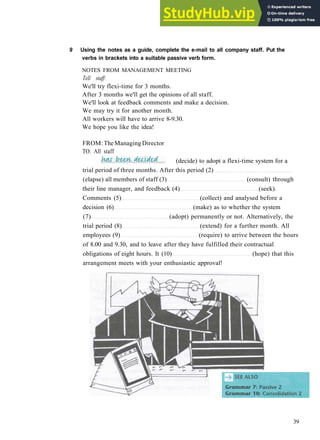 G R A M M A R 6 P A S S I V E 1
9 Using the notes as a guide, complete the e-mail to all company staff. Put the
verbs in brackets into a suitable passive verb form.
NOTES FROM MANAGEMENT MEETING
Tell staff:
We'll try flexi­time for 3 months.
After 3 months we'll get the opinions of all staff.
We'll look at feedback comments and make a decision.
We may try it for another month.
All workers will have to arrive 8­9.30.
We hope you like the idea!
FROM: TheManaging Director
TO: All staff
trial period of three months. After this period (2)
(elapse) all members of staff (3) (consult) through
their line manager, and feedback (4) (seek).
Comments (5) (collect) and analysed before a
decision (6) (make) as to whether the system
(7) (adopt) permanently or not. Alternatively, the
trial period (8) (extend) for a further month. All
employees (9) (require) to arrive between the hours
of 8.00 and 9.30, and to leave after they have fulfilled their contractual
obligations of eight hours. It (10) (hope) that this
arrangement meets with your enthusiastic approval!
39
(decide) to adopt a flexi­time system for a
 