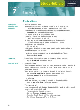Explanations
Have and get
something done,
need doing
Passiveget
Reporting verbs
• Have/get something done
This typically describes a service performed for us by someone else.
I've just had/got my car serviced. I have/get it done every winter.
It can also describe something unfortunate that happens to someone.
We had/got our car broken into last month.
Get is more likely to be used than have when:
i) there is a feeling that something must be done.
/ really must get (have) my hair cut.
ii) there is a feeling of eventually managing to do something.
/ eventually got (had) the car fixed at the Fast Service garage.
iii) in orders and imperatives.
Get your hair cut!
Note that get should not be used in the present perfect passive, where it
would be confused with have got.
• The need to have a service done can be described with need doing.
Your hair needs cutting.
Get can be used instead of be to form the passive in spoken language.
Martin got arrested at a football match.
• Present reference
With verbs such as believe, know, say, think, which report people's opinions, a
passive construction is often used to avoid a weak subject, and to give a
generalised opinion.
With present reference, the passive is followed by the present infinitive.
The criminal is thought to be in hiding in the London area.
Vitamin C is known to be good for treating colds.
• Past reference
With past reference, the passive is followed by the past infinitive.
Smith is believed to have left England last week.
• Past reporting verb
If the reporting verb is in the past, the past infinitive tends to follow, though
not always if the verb be is used.
People thought Sue had paid too much.
Sue was thought to have paid too much.
The police thought that the thief was still in the house.
The thiefwas thought to still be in the house.
40
 