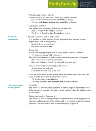 GRAMMAR 7 PASSIVE 2
Verbs with
prepositions
Commoncontexts
for the passive
• Past reference with two objects
In this case there are two ways of making a passive sentence.
Everyone knows the portrait was painted by an Italian.
The portrait is known to have been painted by an Italian.
• Continuous infinitive
Past and present continuous infinitives are also used.
Mary is thought to be living in Scotland.
The driver is thought to have been doing a U-turn.
• Ending a sentence with a preposition
It is possible to end a sentence with a preposition in a sentence where a
prepositional verb is made passive.
Somebody broke into our house.
Ourhouse was broken into.
• By and with
With is used after participles such as filled, packed, crowded, crammed.
The train was packed with commuters.
The difference between by and with may involve the presence of a person:
Dave was hit by a branch, (an accident)
Dave was hit with a branch, (a person hit him with one)
• Make is followed by to when used in the passive.
My boss made me work hard.
I was made to work hard by my boss.
• Cover and verbs which involve similar ideas, such as surround, decorate, can
use with or by. Cover can also be followed by in.
The furniture was covered in dust.
The living room had been decorated with flowery wallpaper.
• Formality
The passive is probably more common in written English, where there tends
to be less use of personal reference in some contexts, since the audience may
be unknown.
• Points mentioned in Grammar 6
The passive is used to change the focus of the sentence, to avoid generalised
subjects, and to make an action impersonal. It is common in descriptions of
processes, and in scientific and technical language in general.
41
 