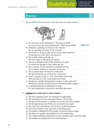 A D V A N C E D L A N G U A G E P R A C T I C E
1 Decide whether the sentences in each pair have the same meaning.
a) I've just been to the hairdresser's. What do you think?
I've just cut my hair at the hairdresser's. What do you think?
b) Someone is painting our house at the moment.
We are painting our house at the moment.
c) The dentist is going to take out two of my teeth tomorrow.
I'm having two teeth taken out tomorrow.
d) The teacher made us all tidy up.
We were made to tidy up by the teacher.
e) The car is thought to have been stolen by joy­riders.
Joy­riders are thought to have stolen the car.
f) Just a minute. I'll ask someone to wrap this for you.
Just a minute. I'll have to wrap this up for you.
g) The car hasn't been serviced for a long time.
We haven't had the car serviced for a long time.
h) They're coming to put in a new water­heater next week.
We're putting in a new water­heater next week.
i) Would you consider having plastic surgery to alter your nose?
Would you consider having your nose altered by plastic surgery?
j) A qualified electrician checked the wiring.
We had checked the wiring with a qualified electrician.
2 Underline the correct word in each sentence.
a) The busy shopping street was thronged by/with people.
b) The emergency exit was concealed by/from a red curtain.
c) The price of excursions is included in/with the cost of the holiday.
d) All through January, the fields were covered by/from snow.
e) The room was crammed by/with furniture of all descriptions.
f) Two of the climbers were injured by/with falling rocks.
g) The island is inhabited by/from people of mainly Chinese origin,
h) The bank was quickly surrounded from/with armed police.
i) The window had been smashed from/with a hammer taken from the shed,
j) The stadium was packed from/with cheering fans.
42
 
