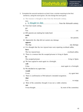 b) Your hair needs cutting.
get
You cut.
c) Jill's parents are making her study hard.
made
Jill her parents.
d) Apparently the ship did not sustain any damage.
appears
The ship any damage.
e) It is thought that the two injured men were repairing overhead cables.
have
The two injured men overhead cables.
f) There is a rumour that the escaped prisoner is living in Spain.
be
The escaped prisoner living in Spain.
g) We have agreed to meet again in a fortnight.
will
It has meet again in a fortnight.
h) We decided to try again later.
would
It was try again later.
i) There is confirmation of Mr Jackson's intended resignation.
that
It is to resign.
j) Most of the committee thought it was not a viable solution.
not
It was thought by most of the committee.
43
3 Complete the second sentence so that it has a similar meaning to the first
sentence, using the word given. Do not change the word given.
a) The treasure is thought to date from the thirteenth century.
date
It . from the thirteenth century.
 