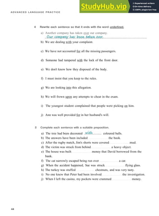 ADVANCED LANGUAGE PRACTICE
4 Rewrite each sentence so that it ends with the word underlined.
a) Another company has taken over our company.
b) We are dealing with your complaint.
c) We have not accounted for all the missing passengers.
d) Someone had tampered with the lock of the front door.
e) We don't know how they disposed of the body.
f) I must insist that you keep to the rules.
g) We are looking into this allegation.
h) We will frown upon any attempts to cheat in the exam.
i) The youngest student complained that people were picking on him.
j) Ann was well provided for in her husband's will.
44
S Complete each sentence with a suitable preposition.
a) The tree had been decorated coloured balls.
b) The answers have been included the book.
c) After the rugby match, Jim's shorts were covered mud.
d) The victim was struck from behind a heavy object.
e) The house was built money that David borrowed from the
bank.
f) The cat narrowly escaped being run over a car.
g) When the accident happened, Sue was struck flying glass.
h) The turkey was stuffed chestnuts, and was very tasty.
i) No one knew that Peter had been involved the investigation.
j) When I left the casino, my pockets were crammed money.
 