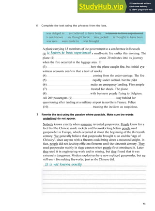 G R A M M A R 7 P A S S I V E 2
plane (2) about 20 minutes into its journey
when the fire occurred in the luggage area. It
(3) how the plane caught fire, but initial eye­
witness accounts confirm that a trail of smoke
(4) coming from the under­carriage. The fire
(5) rapidly under control, but the pilot
(6) make an emergency landing. Five people
(7) treated for shock. The plane
(8) with business people flying to Belgium.
All 209 passengers (9) stay behind for
questioning after landing at a military airport in northern France. Police
(10) treating the incident as suspicious.
7 Rewrite the text using the passive where possible. Make sure the words
underlined do not appear.
Nobody knows exactly when someone invented gunpowder. People know for a
fact that the Chinese made rockets and fireworks long before people used
gunpowder in Europe, which occurred at about the beginning of the thirteenth
century. We generally believe that gunpowder brought to an end the 'Age of
Chivalry', since anyone with a firearm could bring down a mounted knight. In
fact, people did not develop efficient firearms until the sixteenth century. They
used gunpowder mainly in siege cannon when people first introduced it. Later
they used it in engineering work and in mining, but they found that it was
extremely dangerous. Modern explosives have now replaced gunpowder, but we
still use it for making fireworks, just as the Chinese did.
45
6 Complete the text using the phrases from the box.
A plane carrying 15 members of the government to a conference in Brussels
(1) a small­scale fire earlier this morning. The
 