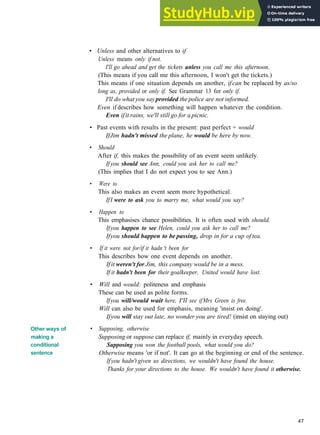 GRAMMAR 8 CONDITIONALS
Other ways of
making a
conditional
sentence
• Unless and other alternatives to if
Unless means only if not.
I'll go ahead and get the tickets unless you call me this afternoon.
(This means if you call me this afternoon, I won't get the tickets.)
This means if one situation depends on another, if can be replaced by as/so
long as, provided or only if. See Grammar 13 for only if.
I'll do what you sayprovided the police are not informed.
Even if describes how something will happen whatever the condition.
Even ifit rains, we'll still go for a picnic.
• Past events with results in the present: past perfect + would
IfJim hadn't missed the plane, he would be here by now.
• Should
After if, this makes the possibility of an event seem unlikely.
If you should see Ann, could you ask her to call me?
(This implies that I do not expect you to see Ann.)
• Were to
This also makes an event seem more hypothetical.
IfI were to ask you to marry me, what would you say?
• Happen to
This emphasises chance possibilities. It is often used with should.
Ifyou happen to see Helen, could you ask her to call me?
Ifyou should happen to be passing, drop in for a cup oftea.
• If it were not for/if it hadn 't been for
This describes how one event depends on another.
If it weren't for Jim, this company would be in a mess.
If it hadn't been for their goalkeeper, United would have lost.
• Will and would: politeness and emphasis
These can be used as polite forms.
Ifyou will/would wait here, I'll see ifMrs Green is free.
Will can also be used for emphasis, meaning 'insist on doing'.
Ifyou will stay out late, no wonder you are tired! (insist on staying out)
• Supposing, otherwise
Supposing or suppose can replace if, mainly in everyday speech.
Supposing you won the football pools, what would you do?
Otherwise means 'or if not'. It can go at the beginning or end of the sentence.
Ifyou hadn't given us directions, we wouldn't have found the house.
Thanks for your directions to the house. We wouldn't have found it otherwise.
47
 
